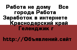 Работа не дому. - Все города Работа » Заработок в интернете   . Краснодарский край,Геленджик г.